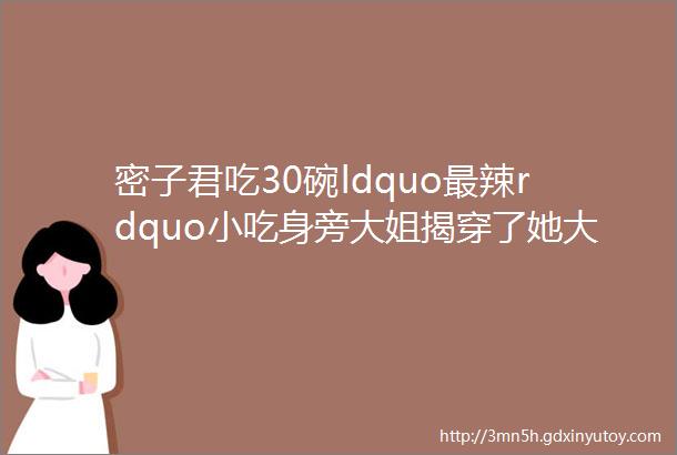 密子君吃30碗ldquo最辣rdquo小吃身旁大姐揭穿了她大胃王称号不保了