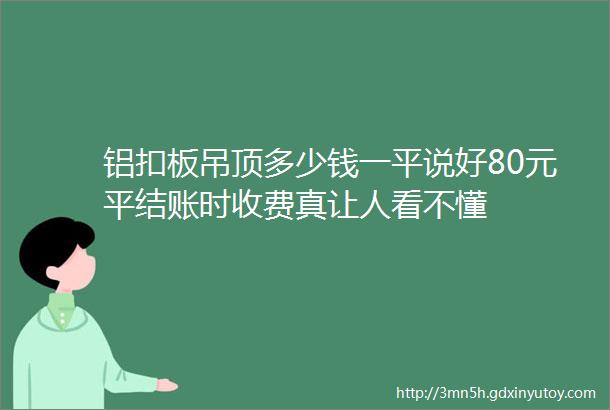 铝扣板吊顶多少钱一平说好80元平结账时收费真让人看不懂