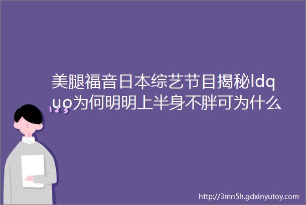 美腿福音日本综艺节目揭秘ldquo为何明明上半身不胖可为什么下半身依旧是大象腿rdquo