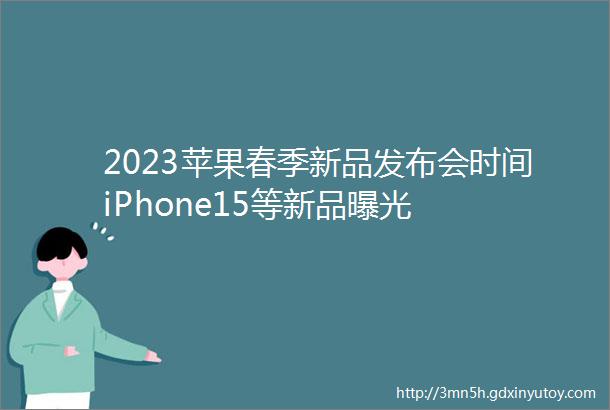 2023苹果春季新品发布会时间iPhone15等新品曝光